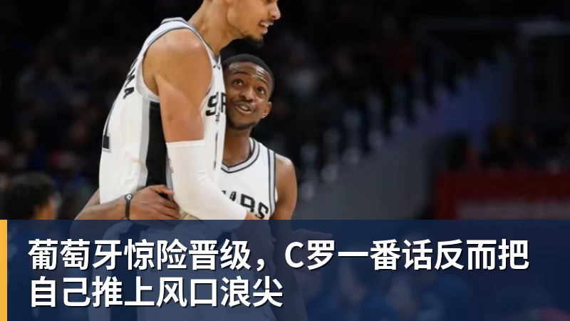 乐鱼官网葡萄牙惊险晋级，C罗一番话反而把自己推上风口浪尖